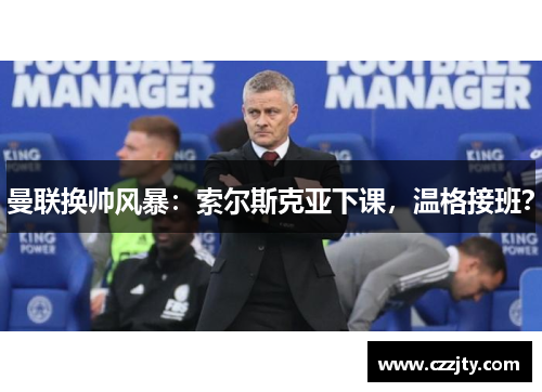 曼联换帅风暴：索尔斯克亚下课，温格接班？