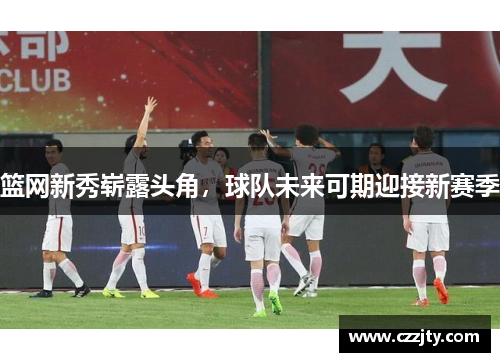 篮网新秀崭露头角，球队未来可期迎接新赛季