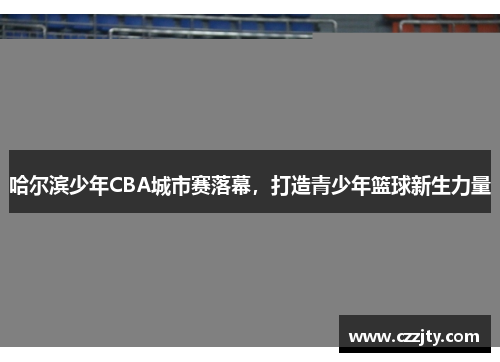 哈尔滨少年CBA城市赛落幕，打造青少年篮球新生力量