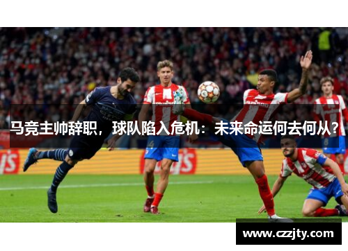 马竞主帅辞职，球队陷入危机：未来命运何去何从？
